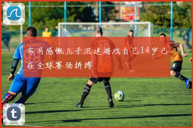 布冯感慨儿子沉迷游戏自己14岁已在全球赛场拼搏