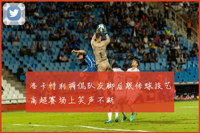 洛卡特利调侃队友脚后跟传球技艺高超赛场上笑声不断