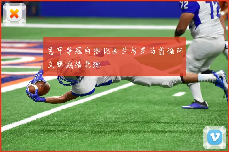 意甲争冠白热化米兰与罗马首循环交锋战绩悬殊