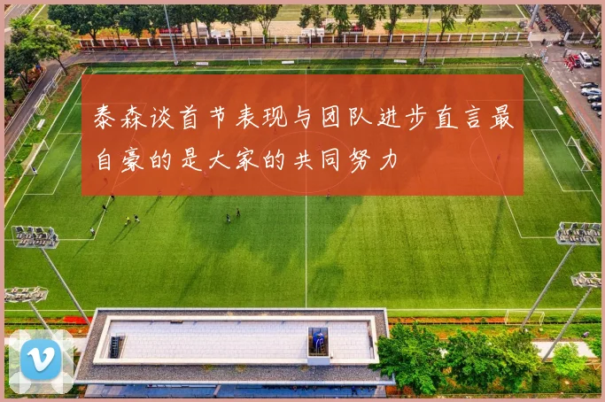 泰森谈首节表现与团队进步直言最自豪的是大家的共同努力