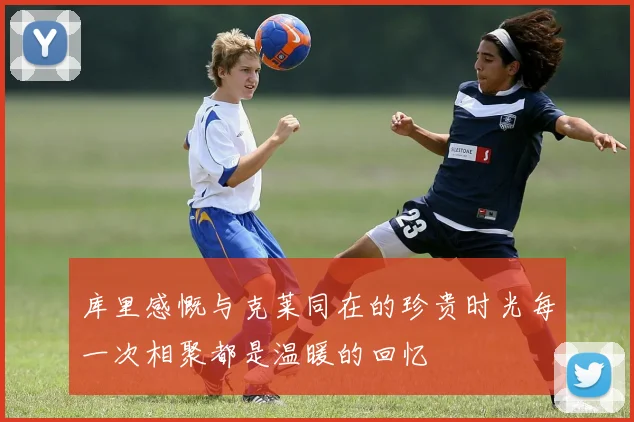 库里感慨与克莱同在的珍贵时光每一次相聚都是温暖的回忆