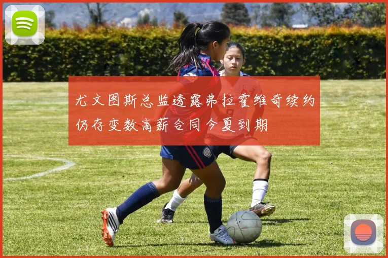 尤文图斯总监透露弗拉霍维奇续约仍存变数高薪合同今夏到期