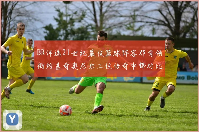 BR评选21世纪最佳篮球阵容邓肯领衔约基奇奥尼尔三位传奇中锋对比分析