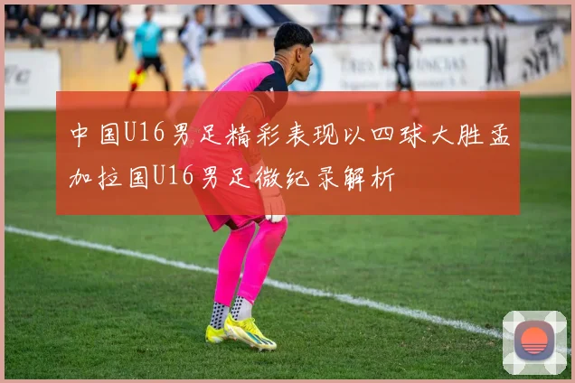 中国U16男足精彩表现以四球大胜孟加拉国U16男足微纪录解析