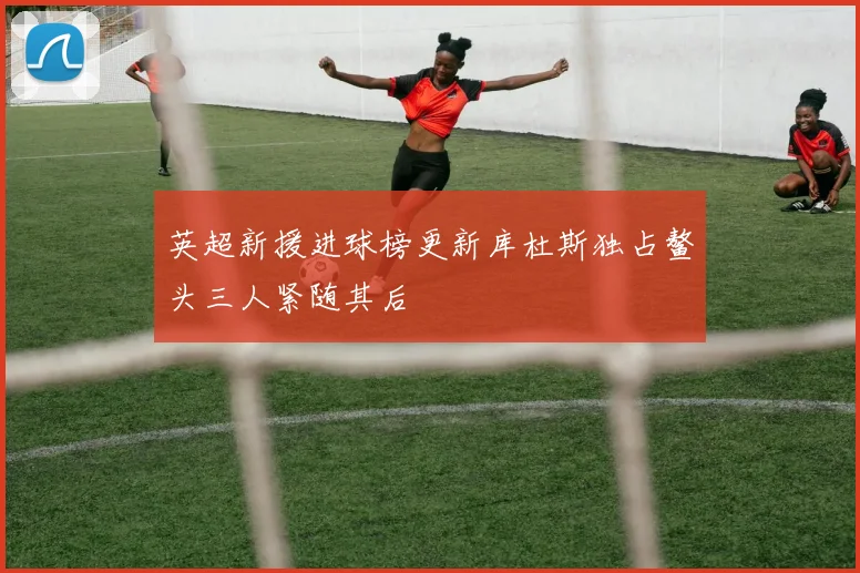 英超新援进球榜更新库杜斯独占鳌头三人紧随其后