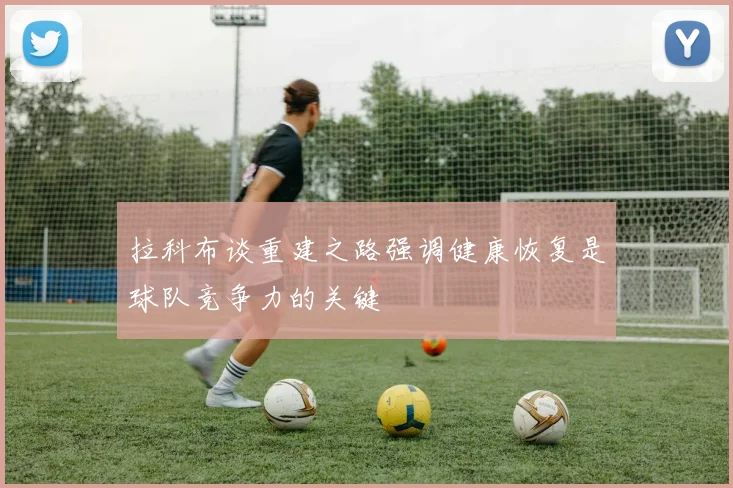拉科布谈重建之路强调健康恢复是球队竞争力的关键