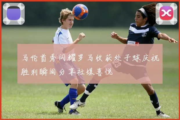 马伦首秀闪耀罗马收获处子球庆祝胜利瞬间分享社媒喜悦