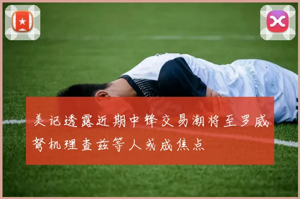美记透露近期中锋交易潮将至罗威弩机理查兹等人或成焦点