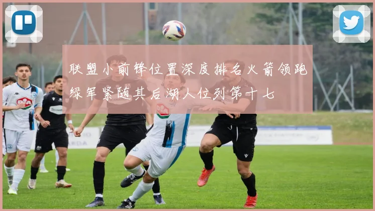 联盟小前锋位置深度排名火箭领跑绿军紧随其后湖人位列第十七