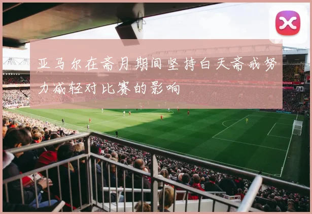 亚马尔在斋月期间坚持白天斋戒努力减轻对比赛的影响