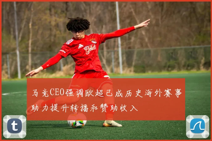 马竞CEO强调欧超已成历史海外赛事助力提升转播和赞助收入