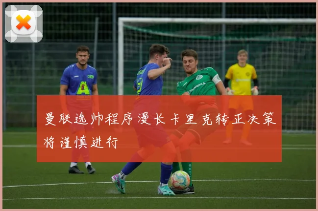 曼联选帅程序漫长卡里克转正决策将谨慎进行
