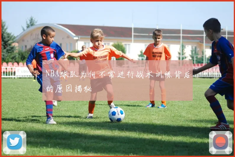 NBA球队为何不常进行战术训练背后的原因揭秘