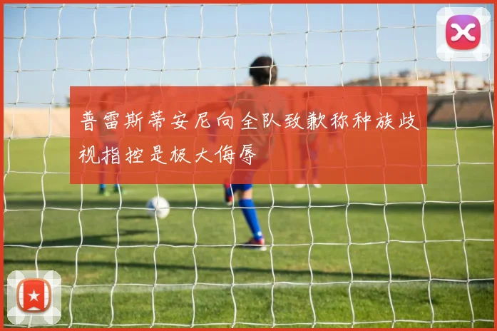 普雷斯蒂安尼向全队致歉称种族歧视指控是极大侮辱