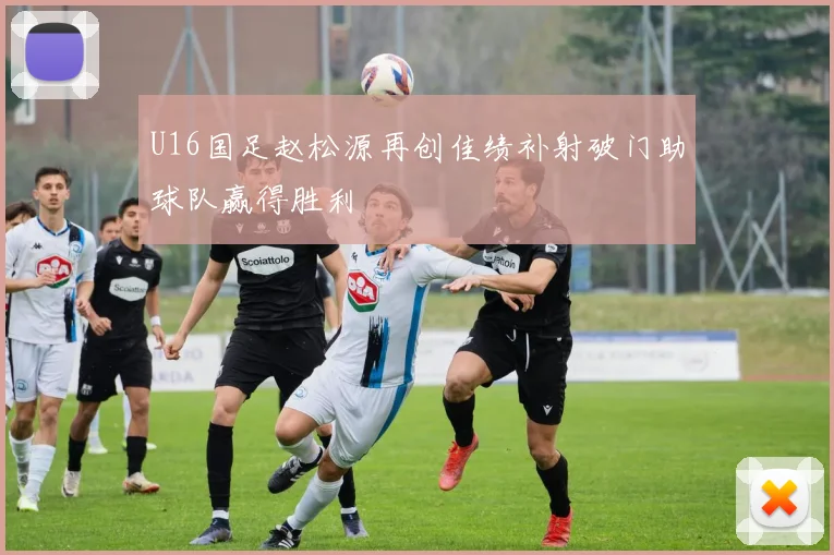 U16国足赵松源再创佳绩补射破门助球队赢得胜利