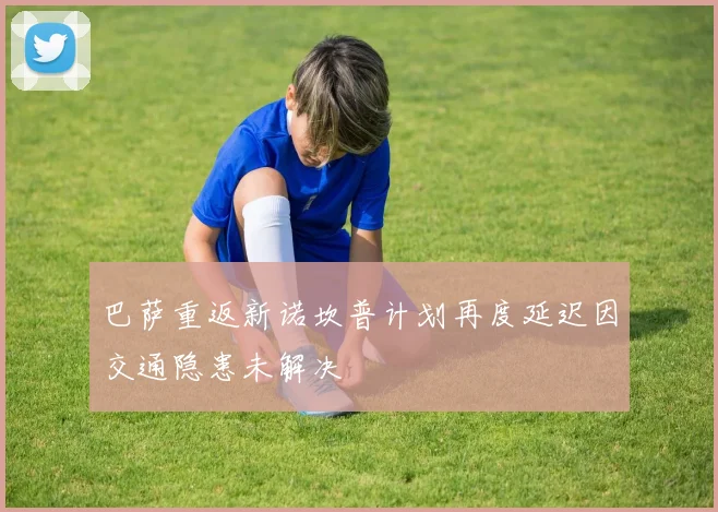 巴萨重返新诺坎普计划再度延迟因交通隐患未解决