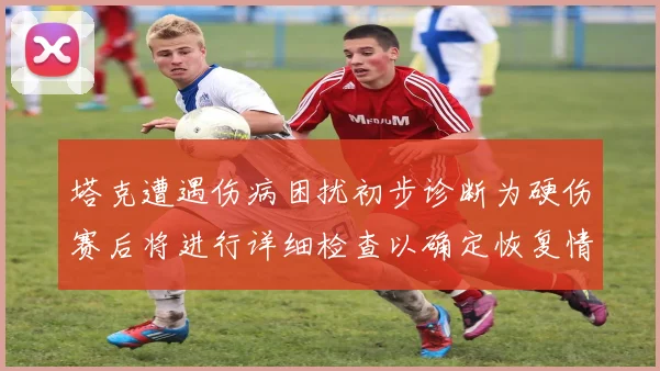 塔克遭遇伤病困扰初步诊断为硬伤赛后将进行详细检查以确定恢复情况