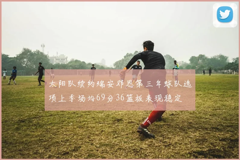 太阳队续约瑞安邓恩第三年球队选项上季场均69分36篮板表现稳定