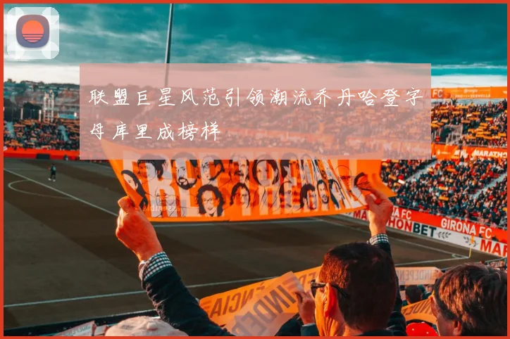 联盟巨星风范引领潮流乔丹哈登字母库里成榜样