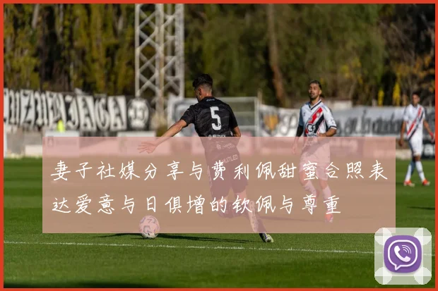 妻子社媒分享与费利佩甜蜜合照表达爱意与日俱增的钦佩与尊重