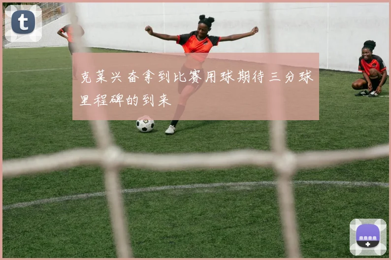 克莱兴奋拿到比赛用球期待三分球里程碑的到来