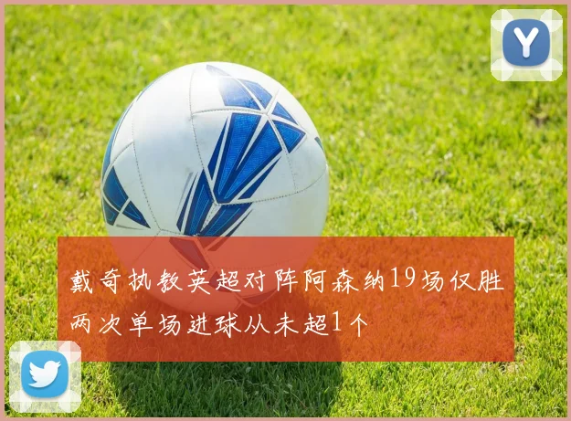 戴奇执教英超对阵阿森纳19场仅胜两次单场进球从未超1个