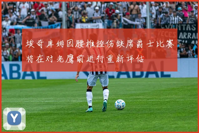 埃奇库姆因腰椎挫伤缺席爵士比赛将在对老鹰前进行重新评估