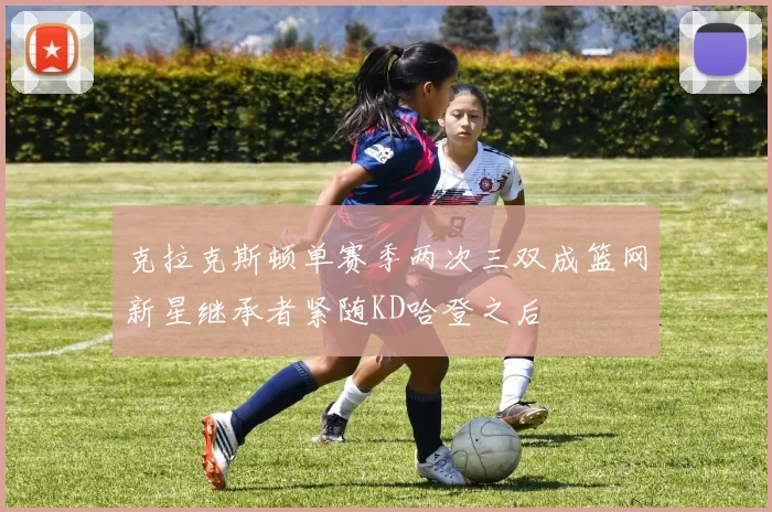 克拉克斯顿单赛季两次三双成篮网新星继承者紧随KD哈登之后