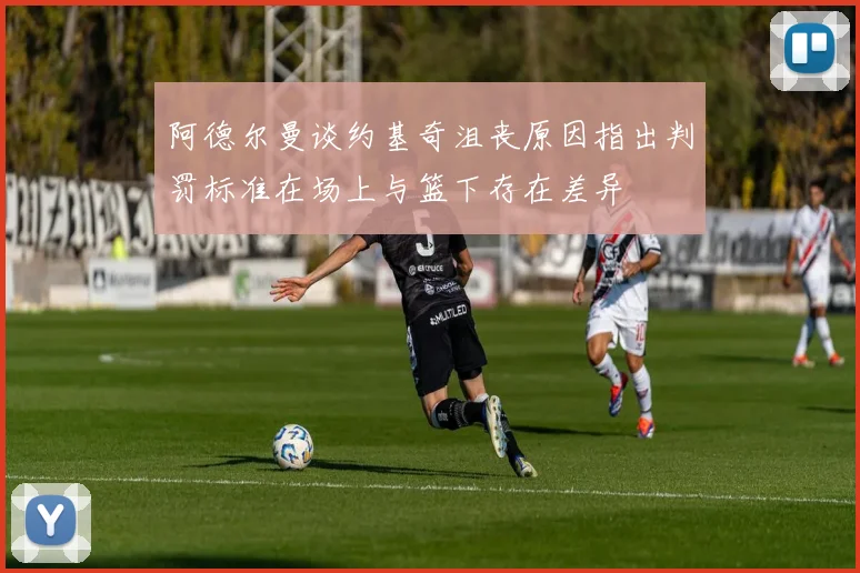 阿德尔曼谈约基奇沮丧原因指出判罚标准在场上与篮下存在差异