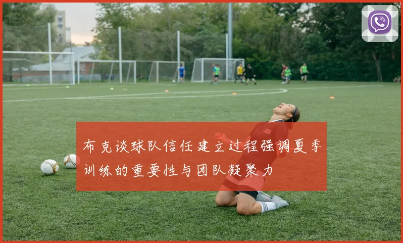 布克谈球队信任建立过程强调夏季训练的重要性与团队凝聚力