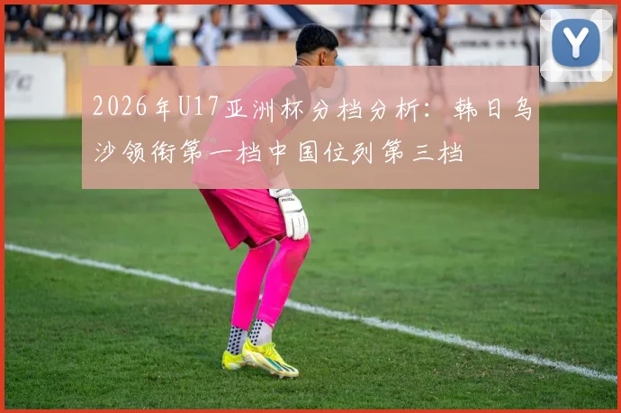 2026年U17亚洲杯分档分析：韩日乌沙领衔第一档中国位列第三档