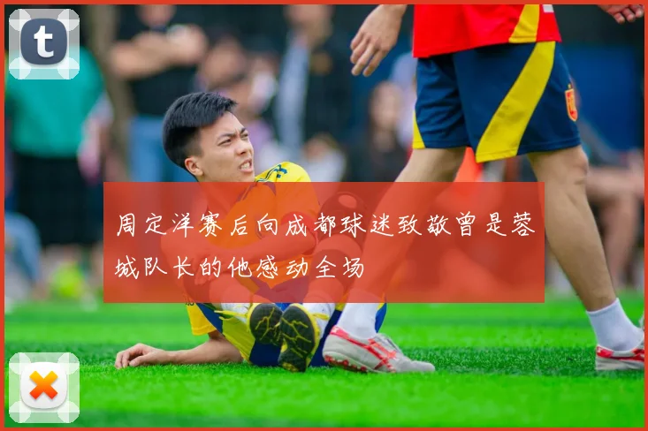 周定洋赛后向成都球迷致敬曾是蓉城队长的他感动全场