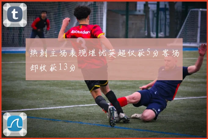 热刺主场表现堪忧英超仅获5分客场却收获13分