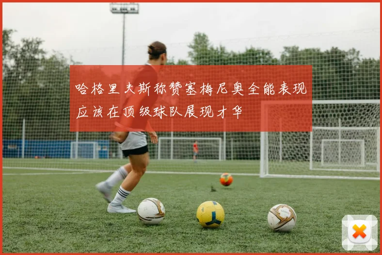 哈格里夫斯称赞塞梅尼奥全能表现应该在顶级球队展现才华